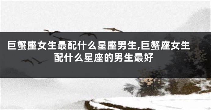巨蟹座女生最配什么星座男生,巨蟹座女生配什么星座的男生最好