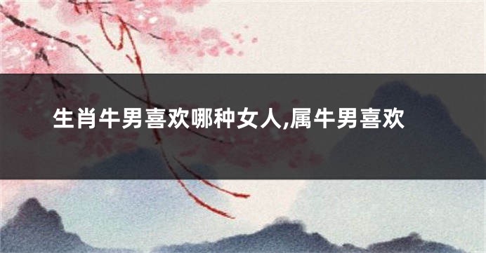 生肖牛男喜欢哪种女人,属牛男喜欢