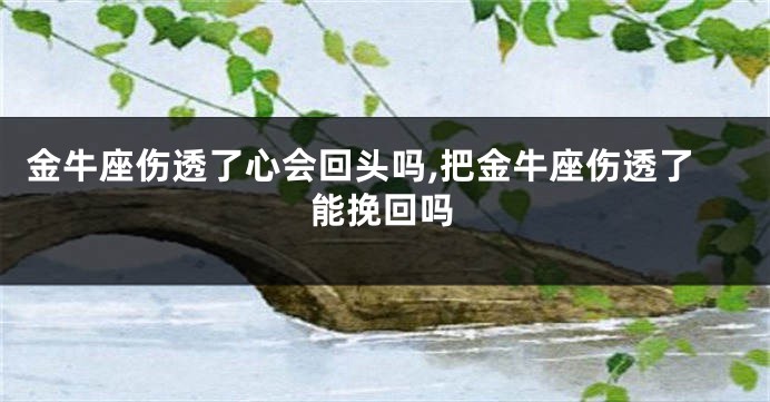 金牛座伤透了心会回头吗,把金牛座伤透了能挽回吗
