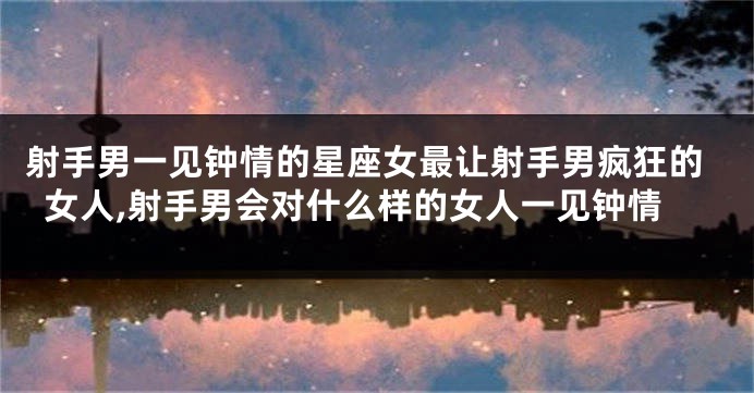 射手男一见钟情的星座女最让射手男疯狂的女人,射手男会对什么样的女人一见钟情
