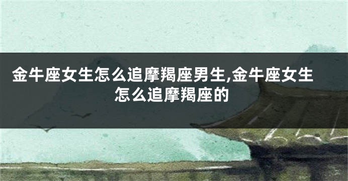 金牛座女生怎么追摩羯座男生,金牛座女生怎么追摩羯座的