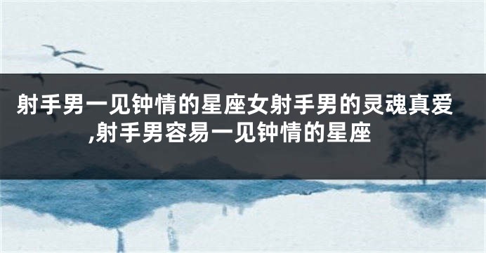 射手男一见钟情的星座女射手男的灵魂真爱,射手男容易一见钟情的星座