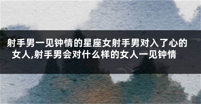 射手男一见钟情的星座女射手男对入了心的女人,射手男会对什么样的女人一见钟情