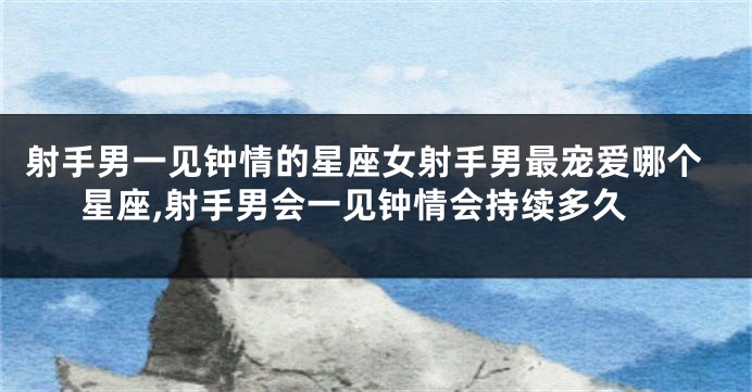 射手男一见钟情的星座女射手男最宠爱哪个星座,射手男会一见钟情会持续多久