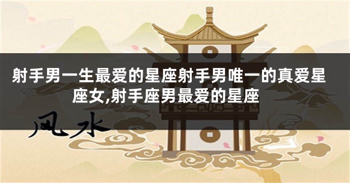 射手男一生最爱的星座射手男唯一的真爱星座女,射手座男最爱的星座