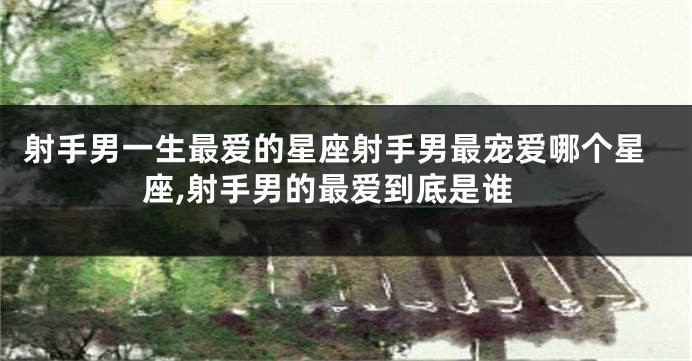 射手男一生最爱的星座射手男最宠爱哪个星座,射手男的最爱到底是谁