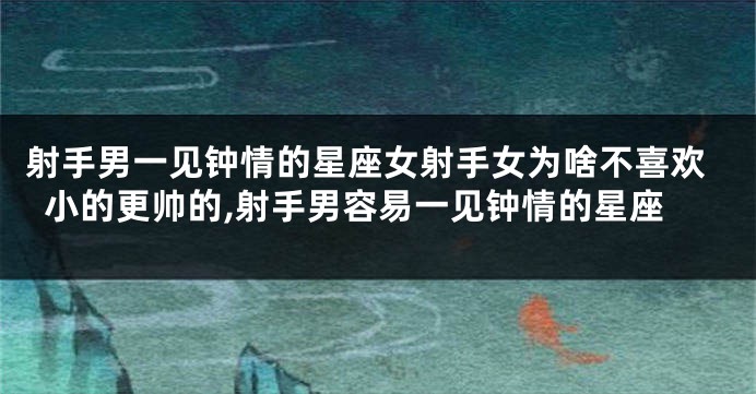 射手男一见钟情的星座女射手女为啥不喜欢小的更帅的,射手男容易一见钟情的星座