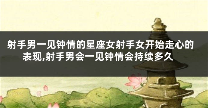 射手男一见钟情的星座女射手女开始走心的表现,射手男会一见钟情会持续多久