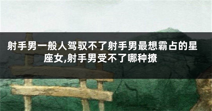 射手男一般人驾驭不了射手男最想霸占的星座女,射手男受不了哪种撩