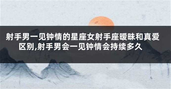 射手男一见钟情的星座女射手座暧昧和真爱区别,射手男会一见钟情会持续多久