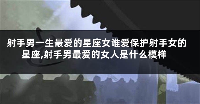 射手男一生最爱的星座女谁爱保护射手女的星座,射手男最爱的女人是什么模样