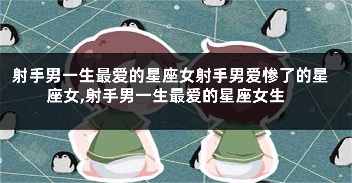 射手男一生最爱的星座女射手男爱惨了的星座女,射手男一生最爱的星座女生