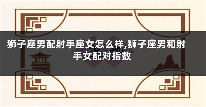 狮子座男配射手座女怎么样,狮子座男和射手女配对指数