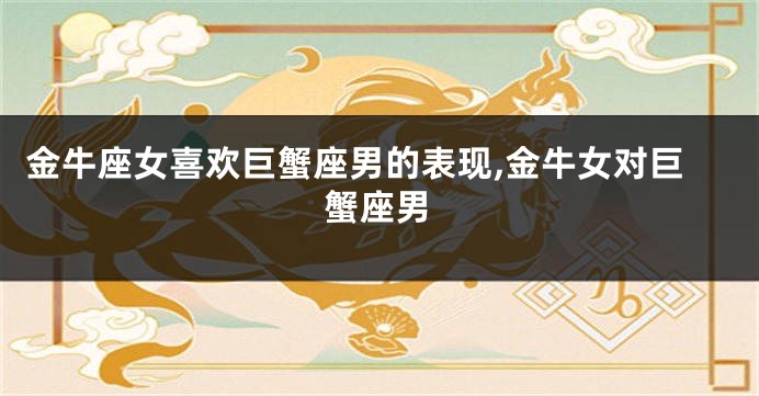 金牛座女喜欢巨蟹座男的表现,金牛女对巨蟹座男