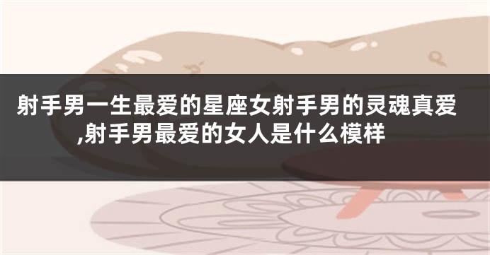 射手男一生最爱的星座女射手男的灵魂真爱,射手男最爱的女人是什么模样