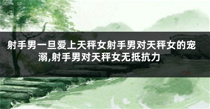 射手男一旦爱上天秤女射手男对天秤女的宠溺,射手男对天秤女无抵抗力