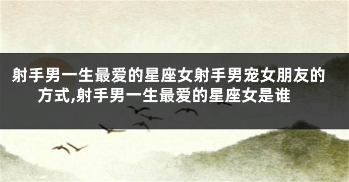 射手男一生最爱的星座女射手男宠女朋友的方式,射手男一生最爱的星座女是谁