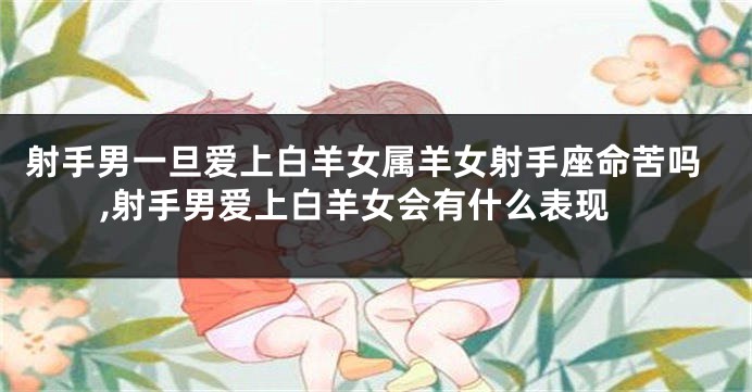 射手男一旦爱上白羊女属羊女射手座命苦吗,射手男爱上白羊女会有什么表现