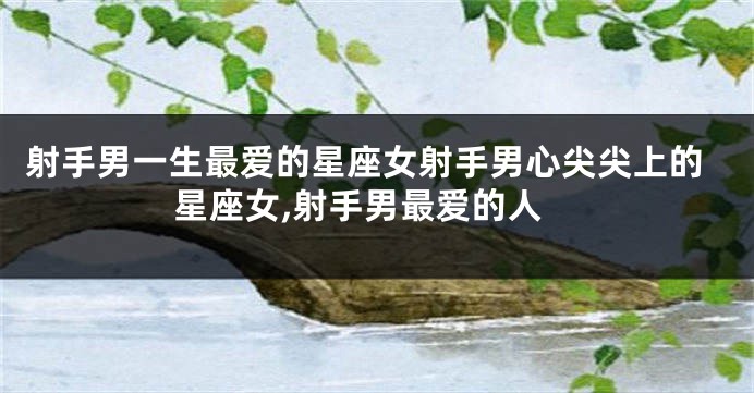 射手男一生最爱的星座女射手男心尖尖上的星座女,射手男最爱的人