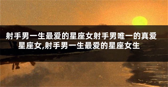 射手男一生最爱的星座女射手男唯一的真爱星座女,射手男一生最爱的星座女生