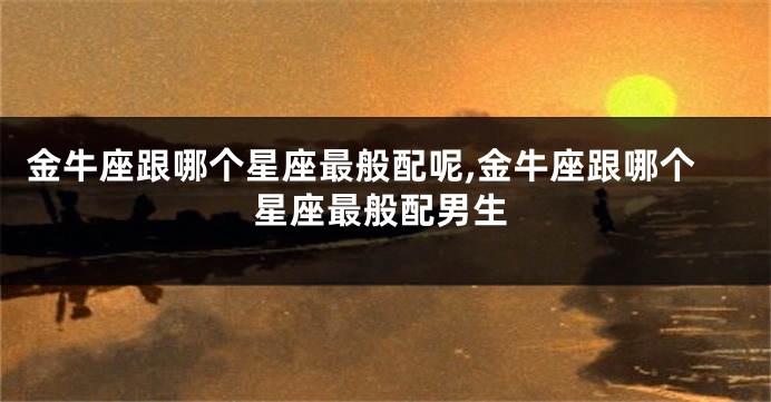 金牛座跟哪个星座最般配呢,金牛座跟哪个星座最般配男生