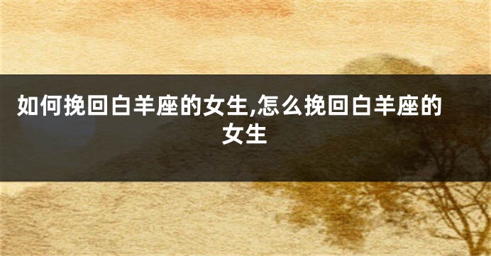 如何挽回白羊座的女生,怎么挽回白羊座的女生