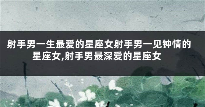 射手男一生最爱的星座女射手男一见钟情的星座女,射手男最深爱的星座女