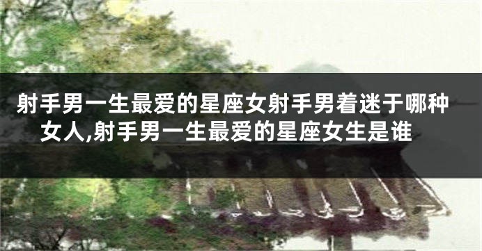 射手男一生最爱的星座女射手男着迷于哪种女人,射手男一生最爱的星座女生是谁