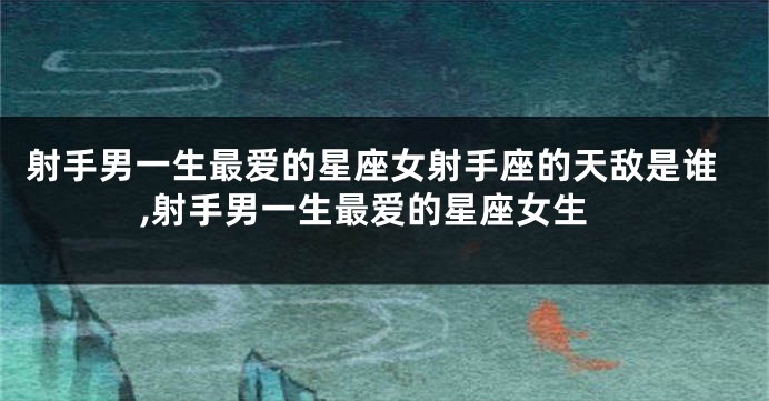射手男一生最爱的星座女射手座的天敌是谁,射手男一生最爱的星座女生