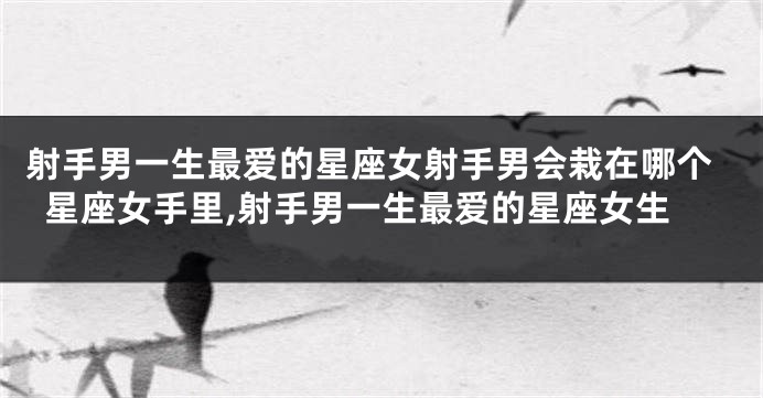 射手男一生最爱的星座女射手男会栽在哪个星座女手里,射手男一生最爱的星座女生