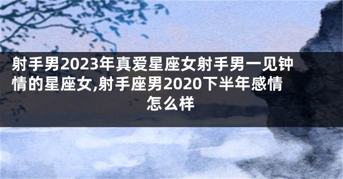 射手男2023年真爱星座女射手男一见钟情的星座女,射手座男2020下半年感情怎么样