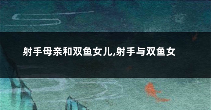 射手母亲和双鱼女儿,射手与双鱼女