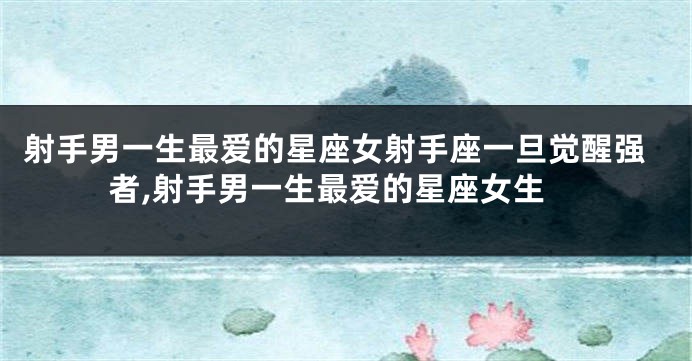 射手男一生最爱的星座女射手座一旦觉醒强者,射手男一生最爱的星座女生