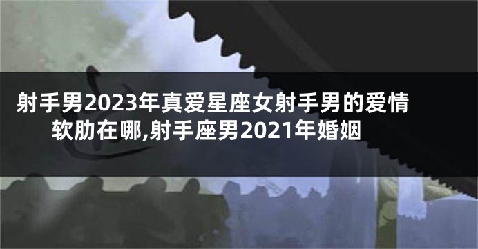 射手男2023年真爱星座女射手男的爱情软肋在哪,射手座男2021年婚姻