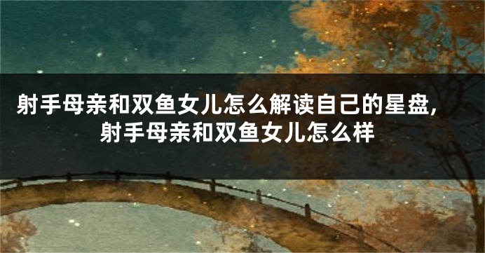 射手母亲和双鱼女儿怎么解读自己的星盘,射手母亲和双鱼女儿怎么样