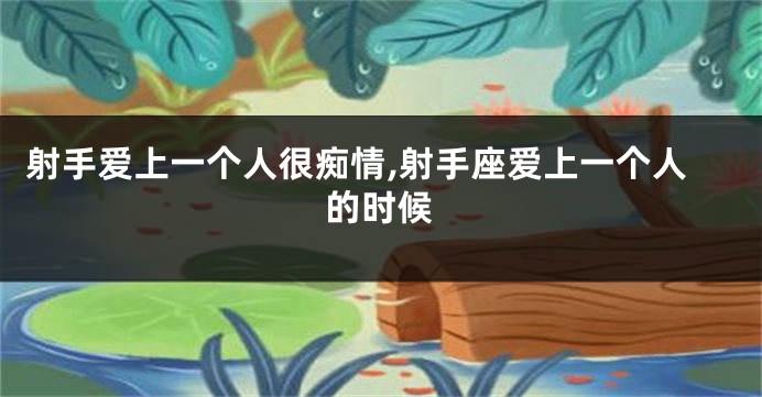 射手爱上一个人很痴情,射手座爱上一个人的时候