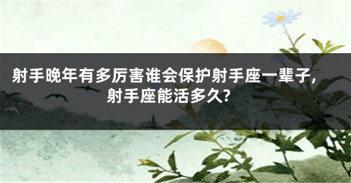 射手晚年有多厉害谁会保护射手座一辈子,射手座能活多久?