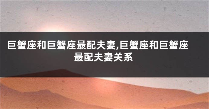 巨蟹座和巨蟹座最配夫妻,巨蟹座和巨蟹座最配夫妻关系