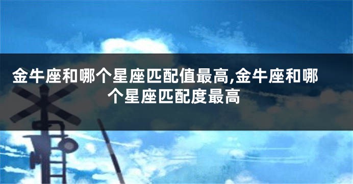 金牛座和哪个星座匹配值最高,金牛座和哪个星座匹配度最高