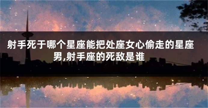 射手死于哪个星座能把处座女心偷走的星座男,射手座的死敌是谁