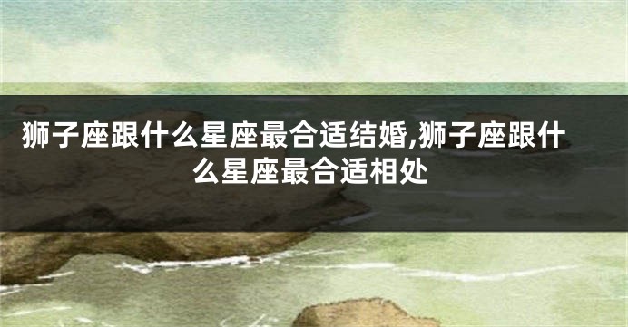 狮子座跟什么星座最合适结婚,狮子座跟什么星座最合适相处