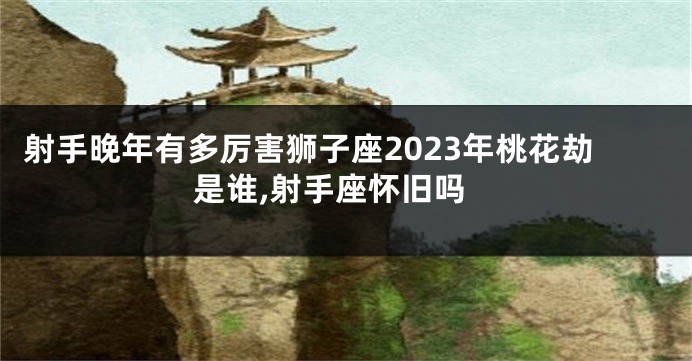 射手晚年有多厉害狮子座2023年桃花劫是谁,射手座怀旧吗