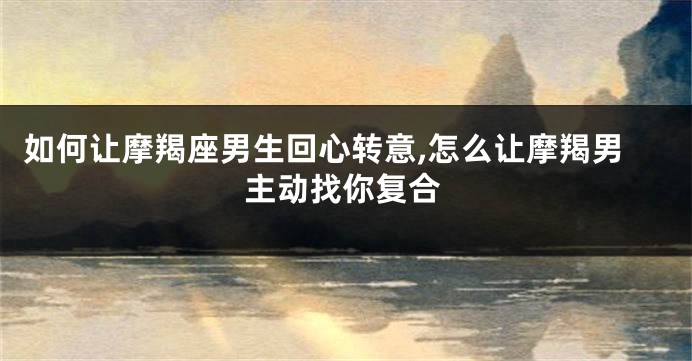 如何让摩羯座男生回心转意,怎么让摩羯男主动找你复合