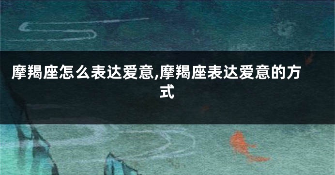 摩羯座怎么表达爱意,摩羯座表达爱意的方式