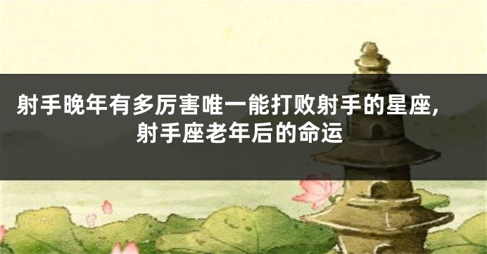 射手晚年有多厉害唯一能打败射手的星座,射手座老年后的命运