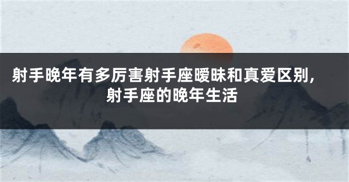 射手晚年有多厉害射手座暧昧和真爱区别,射手座的晚年生活