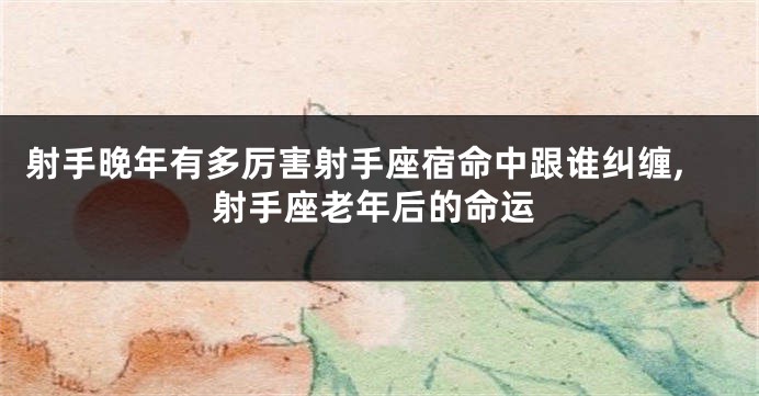 射手晚年有多厉害射手座宿命中跟谁纠缠,射手座老年后的命运