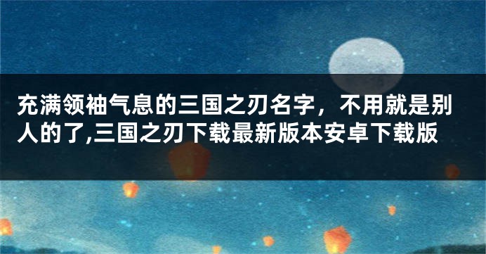 充满领袖气息的三国之刃名字,不用就是别人的了,三国之刃下载最新版本安卓下载版