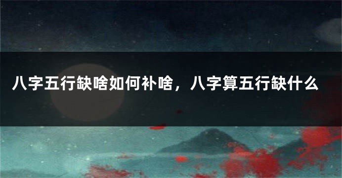 八字五行缺啥如何补啥,八字算五行缺什么