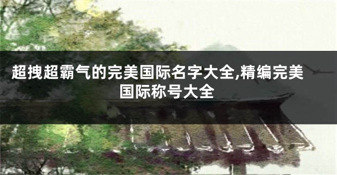 超拽超霸气的完美国际名字大全,精编完美国际称号大全
